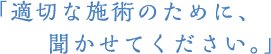 <h1>適切な施術のために、聞かせてください。</h1>